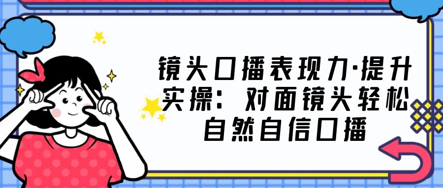 镜头口播表现力·提升实操：对面镜头轻松自然自信口播（23节课）-网创资源库