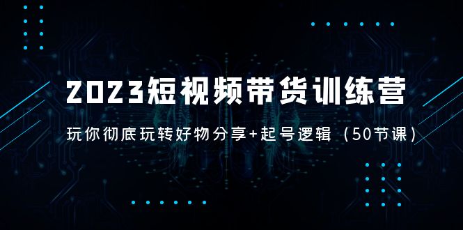 2023短视频带货训练营：带你彻底玩转好物分享+起号逻辑（50节课）-网创资源库