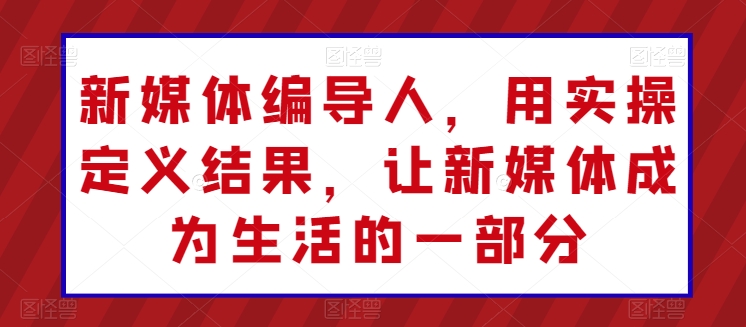 新媒体编导人，用实操定义结果，让新媒体成为生活的一部分-网创资源库