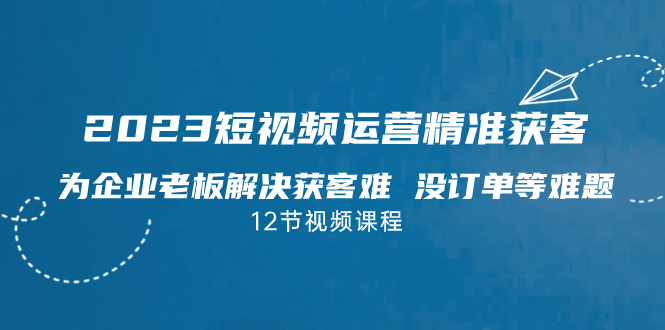 2023短视频·运营精准获客，为企业老板解决获客难 没订单等难题（12节课）-网创资源库