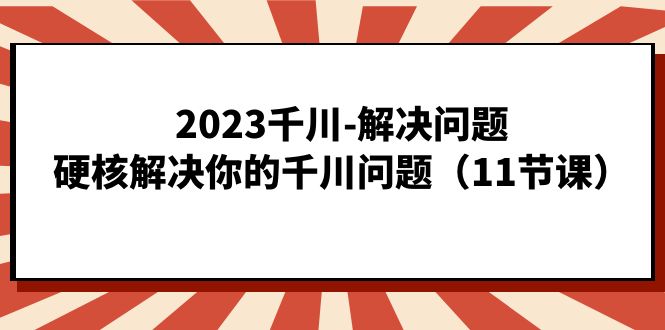 2023千川-解决问题，硬核解决你的千川问题（11节课）-网创资源库