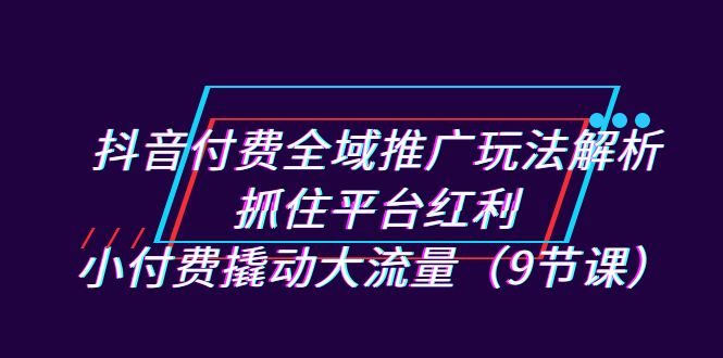 抖音付费全域推广玩法解析：抓住平台红利，小付费撬动大流量（9节课）-网创资源库