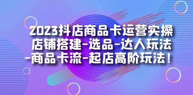 2023抖店商品卡运营实操：店铺搭建-选品-达人玩法-商品卡流-起店高阶玩玩-网创资源库