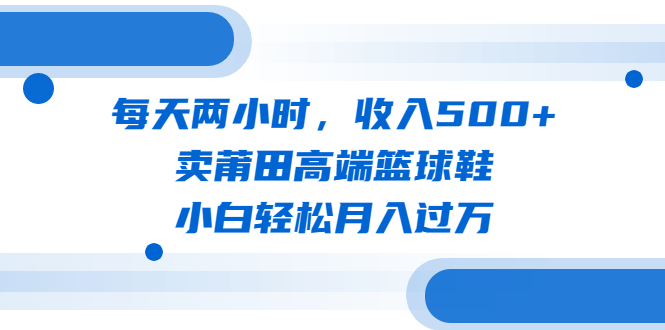 每天两小时，收入500+，卖莆田高端篮球鞋，小白轻松月入过万（教程+素材）-网创资源库