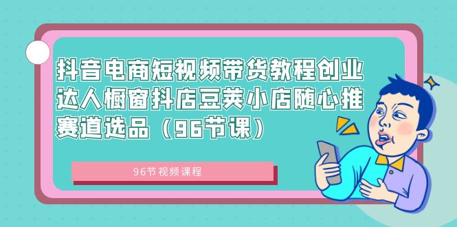 抖音电商短视频带货教程创业达人橱窗抖店豆荚小店随心推赛道选品（96节课）-网创资源库