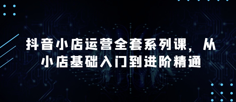 抖音小店运营全套系列课，全新升级，从小店基础入门到进阶精通，系统掌握月销百万小店的核心秘密-网创资源库