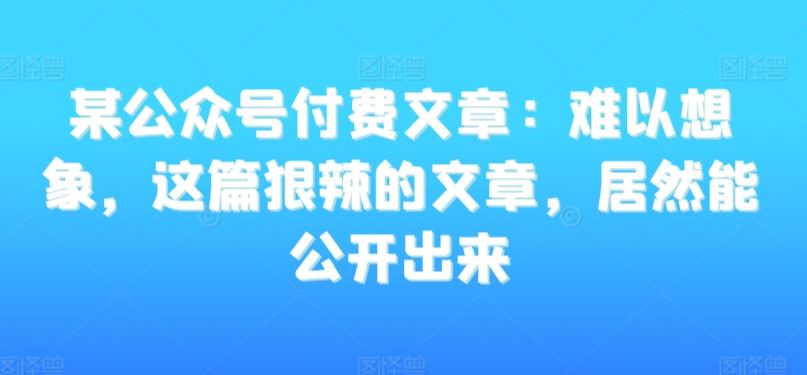 某公众号付费文章：难以想象，这篇狠辣的文章，居然能公开出来-网创资源库