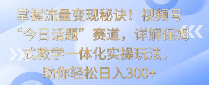 掌握流量变现秘诀！视频号“今日话题”赛道，详解保姆式教学一体化实操玩法，助你轻松日入300+-网创资源库