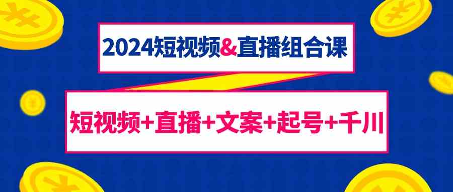 （9426期）2024短视频&直播组合课：短视频+直播+文案+起号+千川（67节课）-网创资源库