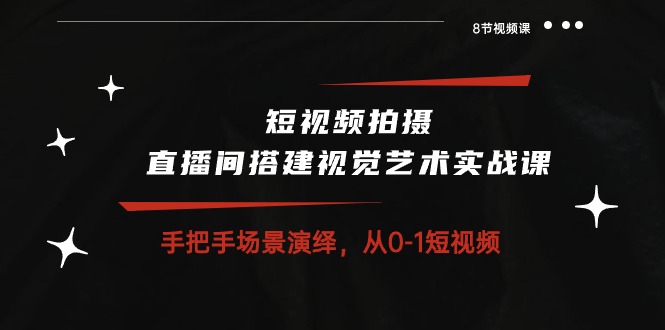 短视频拍摄+直播间搭建视觉艺术实战课：手把手场景演绎从0-1短视频（8节课）-网创资源库