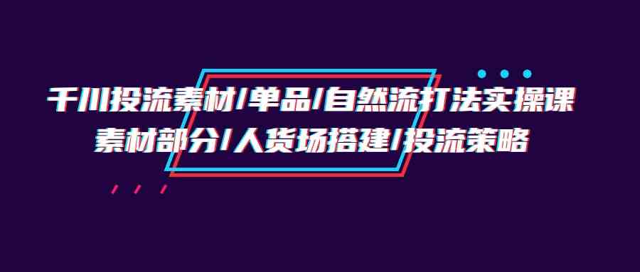 千川投流素材/单品/自然流打法实操培训班，素材部分/人货场搭建/投流策略-网创资源库