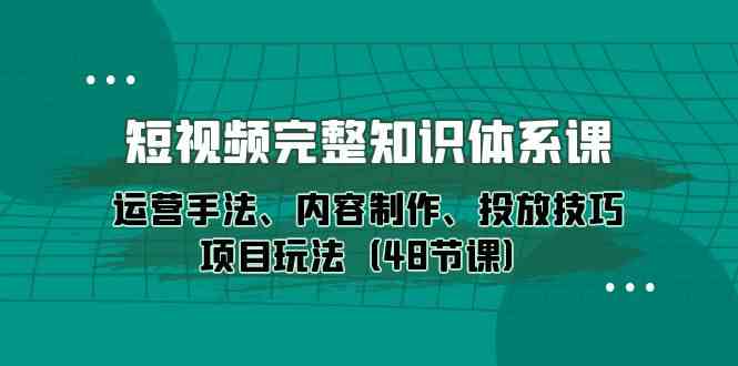 短视频完整知识体系课，运营手法、内容制作、投放技巧项目玩法（48节课）-网创资源库