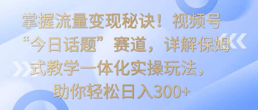 掌握流量变现秘诀！视频号“今日话题”赛道，详解保姆式教学一体化实操玩法，日入300+-网创资源库