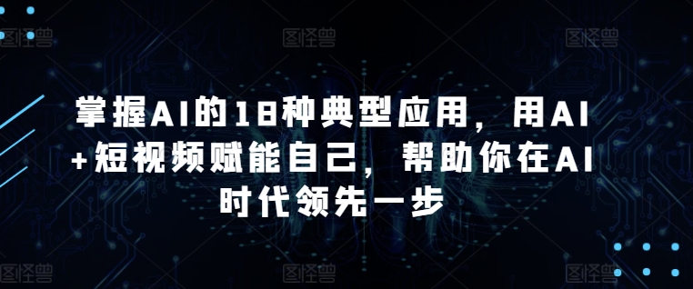 掌握AI的18种典型应用，用AI+短视频赋能自己，帮助你在AI时代领先一步-网创资源库