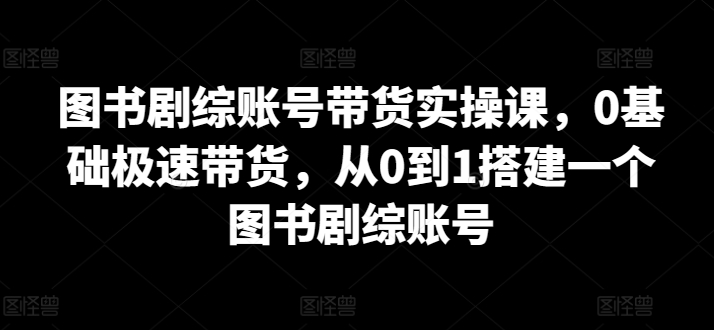 图书剧综账号带货实操课，0基础极速带货，从0到1搭建一个图书剧综账号-网创资源库