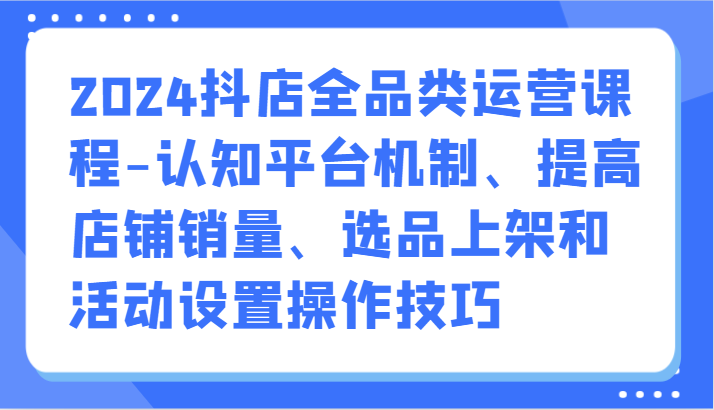 2024抖店全品类运营课程-认知平台机制、提高店铺销量、选品上架和活动设置操作技巧-网创资源库