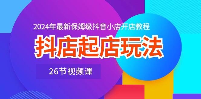 抖店起店玩法，2024年最新保姆级抖音小店开店教程（26节视频课）-网创资源库