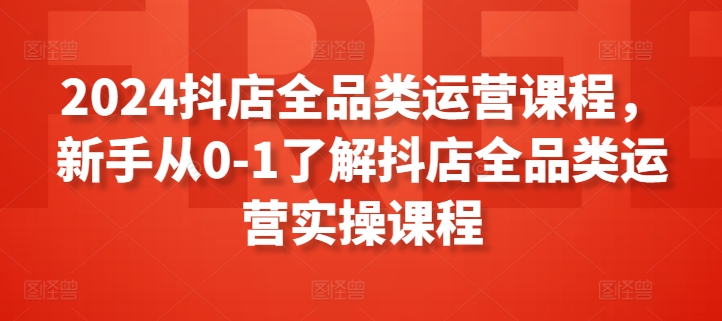 2024抖店全品类运营课程，新手从0-1了解抖店全品类运营实操课程-网创资源库