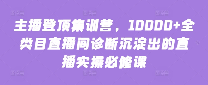 主播登顶集训营，10000+全类目直播间诊断沉淀出的直播实操必修课-网创资源库