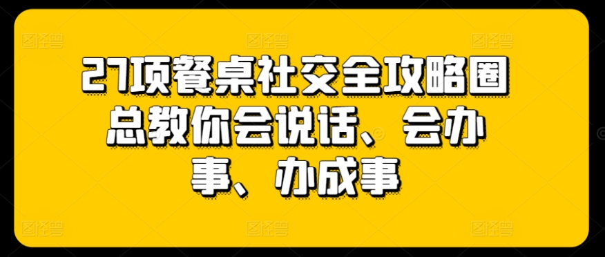 27项餐桌社交全攻略圈总教你会说话、会办事、办成事-网创资源库