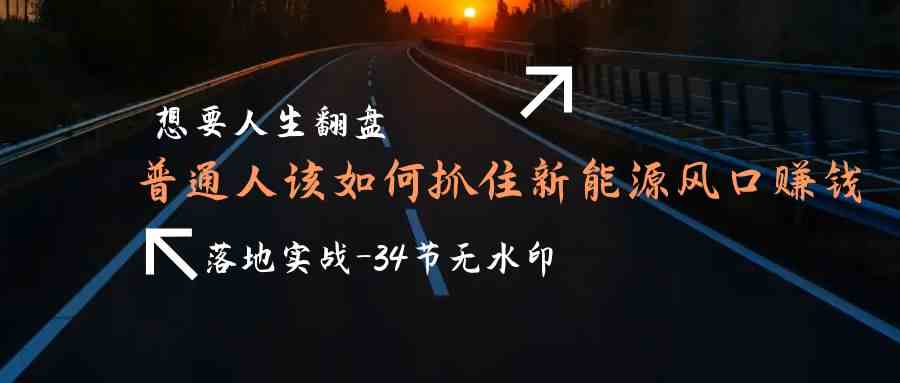 （9499期）想要人生翻盘，普通人如何抓住新能源风口赚钱，落地实战案例课-34节无水印-网创资源库