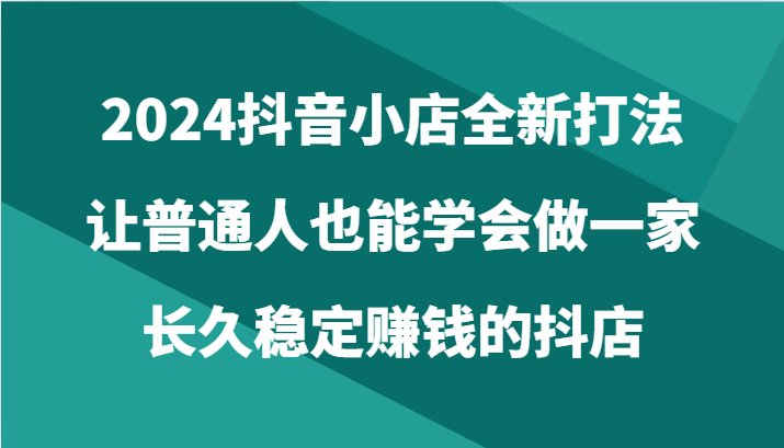 2024抖音小店全新打法，让普通人也能学会做一家长久稳定赚钱的抖店（24节）-网创资源库