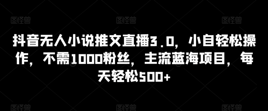 抖音无人小说推文直播3.0，小自轻松操作，不需1000粉丝，主流蓝海项目，每天轻松500+-网创资源库