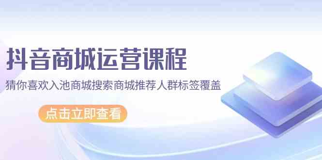 抖音商城运营课程，猜你喜欢入池商城搜索商城推荐人群标签覆盖（67节课）-网创资源库