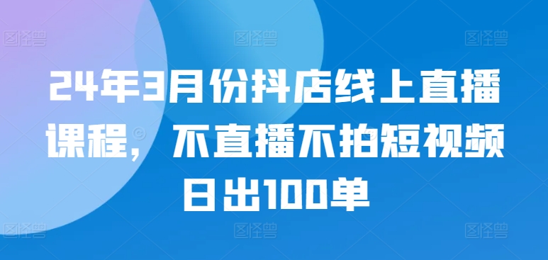 24年3月份抖店线上直播课程，不直播不拍短视频日出100单-网创资源库