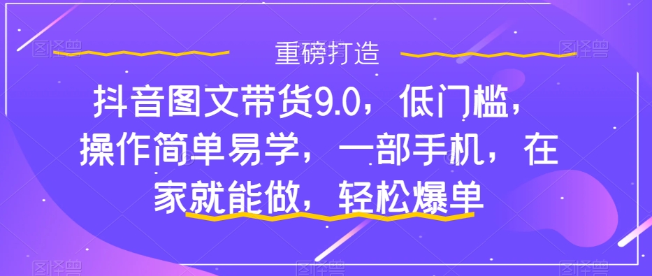 抖音图文带货9.0，低门槛，操作简单易学，一部手机，在家就能做，轻松爆单-网创资源库