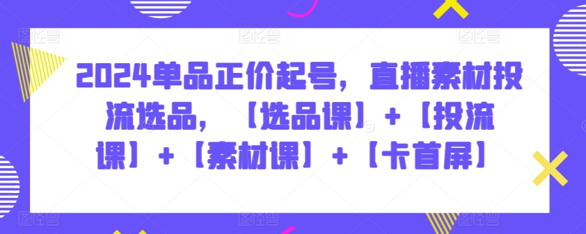 2024单品正价起号，直播素材投流选品，【选品课】+【投流课】+【素材课】+【卡首屏】-网创资源库