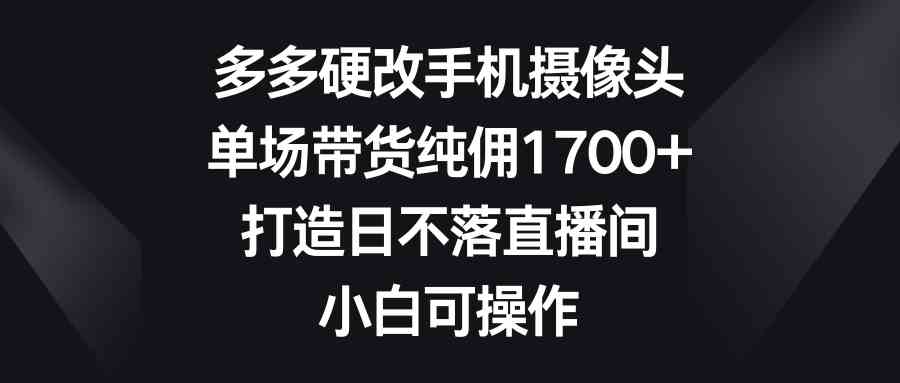 （9162期）多多硬改手机摄像头，单场带货纯佣1700+，打造日不落直播间，小白可操作-网创资源库