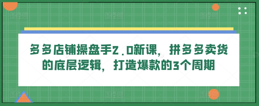 多多店铺操盘手2.0新课，拼多多卖货的底层逻辑，打造爆款的3个周期-网创资源库