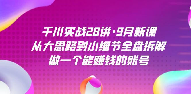 千川实战28讲·9月新课：从大思路到小细节全盘拆解，做一个能赚钱的账号-网创资源库