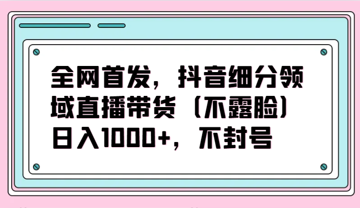 全网首发，抖音细分领域直播带货（不露脸）项目，日入1000+，不封号-网创资源库