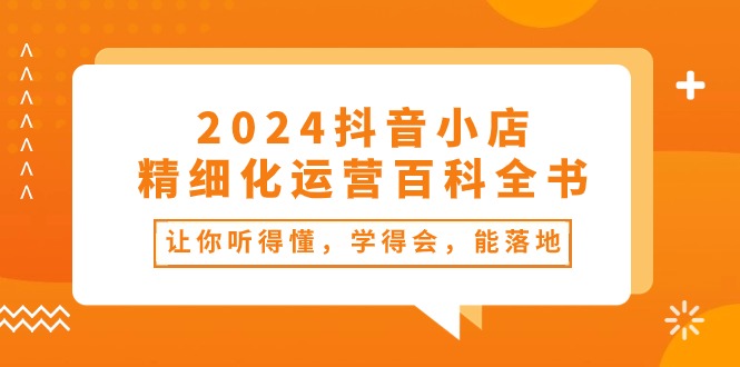 （10850期）2024抖音小店-精细化运营百科全书：让你听得懂，学得会，能落地（34节课）-网创资源库