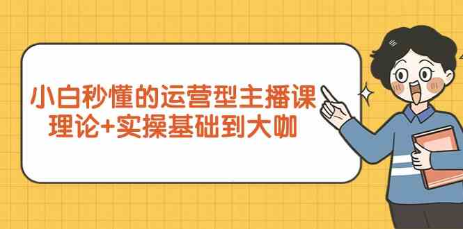 新手小白秒懂的运营型主播课，理论+实操基础到大咖（7节课）-网创资源库