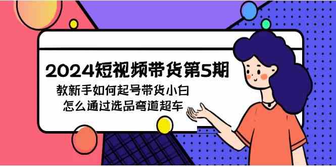 （9844期）2024短视频带货第5期，教新手如何起号，带货小白怎么通过选品弯道超车-网创资源库