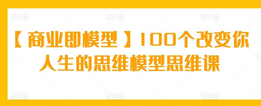 【商业即模型】100个改变你人生的思维模型思维课-网创资源库