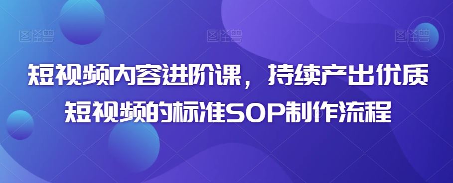 短视频内容进阶课，持续产出优质短视频的标准SOP制作流程-网创资源库