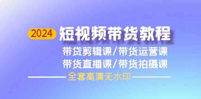 （9929期）2024短视频带货教程，剪辑课+运营课+直播课+拍摄课（全套高清无水印）-网创资源库