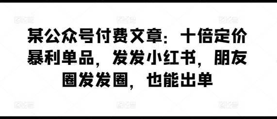 某公众号付费文章：十倍定价暴利单品，发发小红书，朋友圈发发圈，也能出单-网创资源库