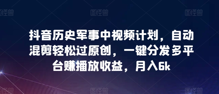 抖音历史军事中视频计划，自动混剪轻松过原创，一键分发多平台赚播放收益，月入6k-网创资源库