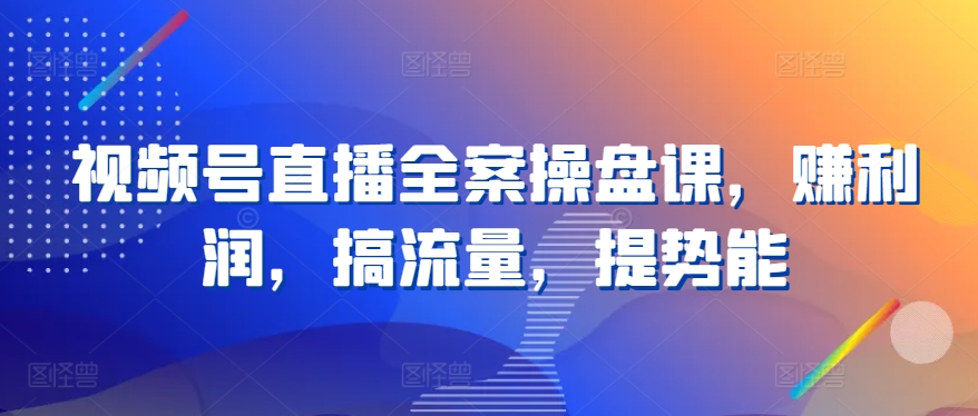 视频号直播全案操盘课，赚利润，搞流量，提势能-网创资源库