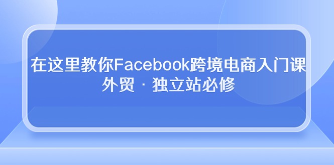 （10259期）在这里教你Facebook跨境电商入门课，外贸·独立站必修-网创资源库