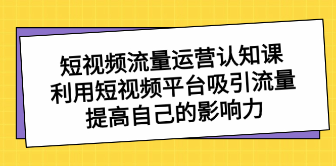 短视频流量-运营认知课，利用短视频平台吸引流量，提高自己的影响力-网创资源库