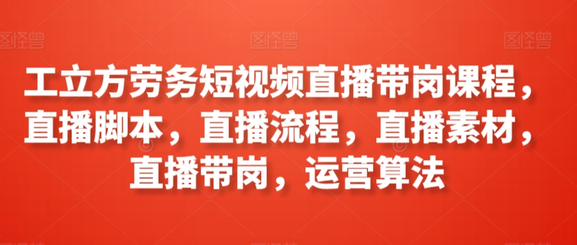 工立方劳务短视频直播带岗课程，直播脚本，直播流程，直播素材，直播带岗，运营算法-网创资源库